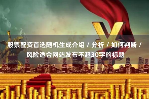 股票配资首选随机生成介绍 / 分析 / 如何判断 / 风险适合网站发布不超30字的标题